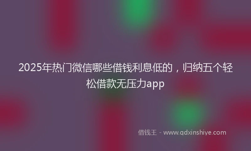 2025年热门微信哪些借钱利息低的，归纳五个轻松借款无压力app