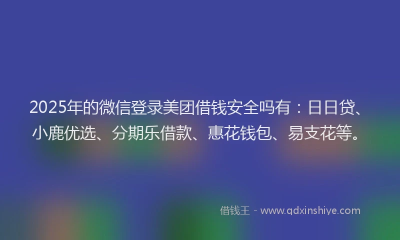 2025年的微信登录美团借钱安全吗有：日日贷、小鹿优选、分期乐借款、惠花钱包、易支花等。