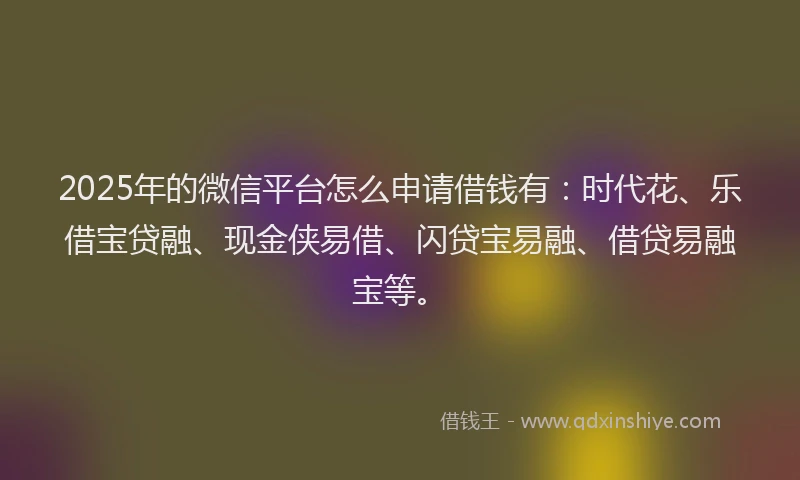 2025年的微信平台怎么申请借钱有：时代花、乐借宝贷融、现金侠易借、闪贷宝易融、借贷易融宝等。