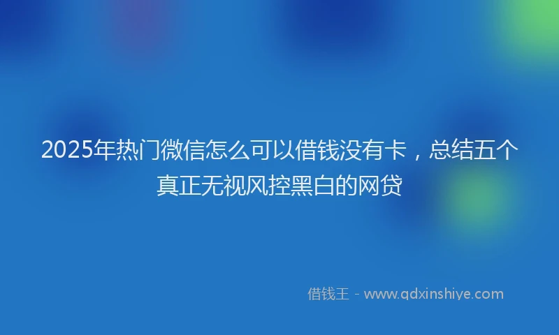 2025年热门微信怎么可以借钱没有卡，总结五个真正无视风控黑白的网贷