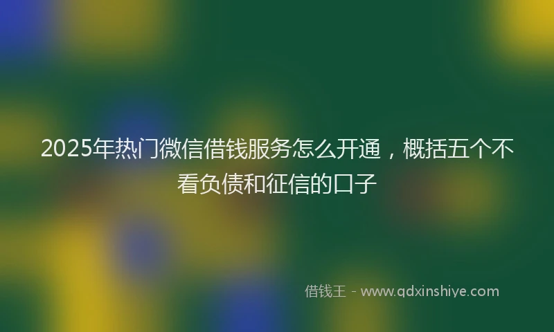 2025年热门微信借钱服务怎么开通，概括五个不看负债和征信的口子