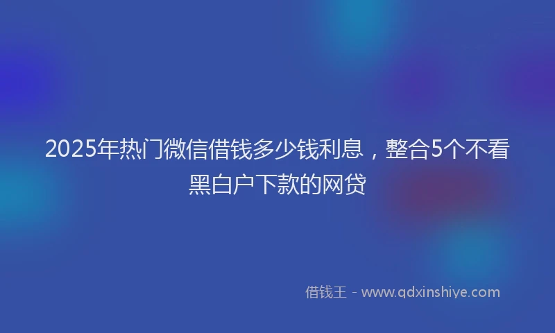 2025年热门微信借钱多少钱利息，整合5个不看黑白户下款的网贷
