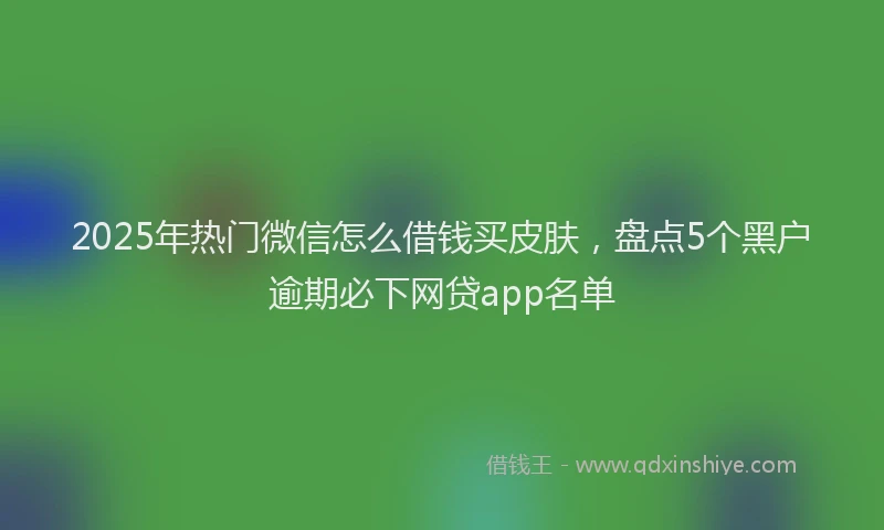 2025年热门微信怎么借钱买皮肤，盘点5个黑户逾期必下网贷app名单
