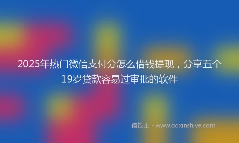 2025年热门微信支付分怎么借钱提现，分享五个19岁贷款容易过审批的软件