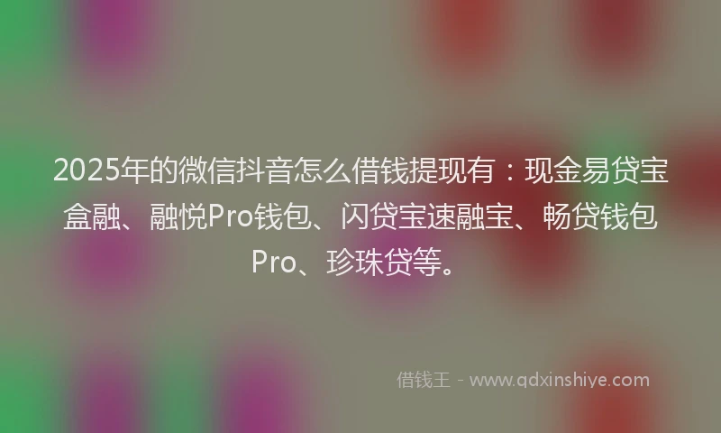 2025年的微信抖音怎么借钱提现有：现金易贷宝盒融、融悦Pro钱包、闪贷宝速融宝、畅贷钱包Pro、珍珠贷等。