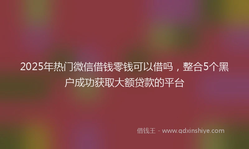 2025年热门微信借钱零钱可以借吗，整合5个黑户成功获取大额贷款的平台
