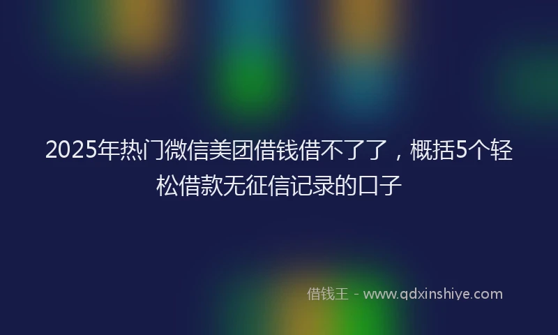 2025年热门微信美团借钱借不了了，概括5个轻松借款无征信记录的口子