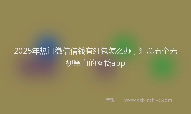 2025年热门微信借钱有红包怎么办，汇总五个无视黑白的网贷app