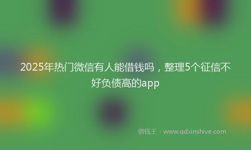 2025年热门微信有人能借钱吗，整理5个征信不好负债高的app