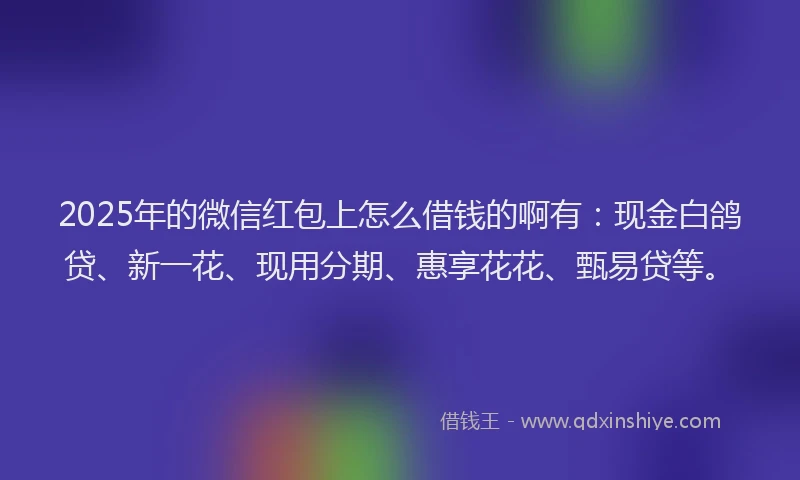 2025年的微信红包上怎么借钱的啊有：现金白鸽贷、新一花、现用分期、惠享花花、甄易贷等。