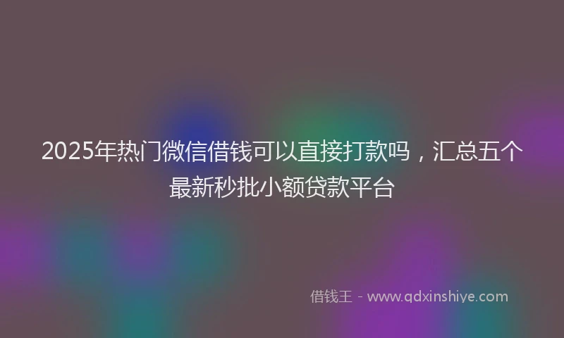 2025年热门微信借钱可以直接打款吗，汇总五个最新秒批小额贷款平台