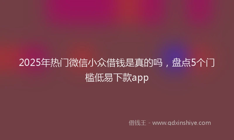 2025年热门微信小众借钱是真的吗，盘点5个门槛低易下款app