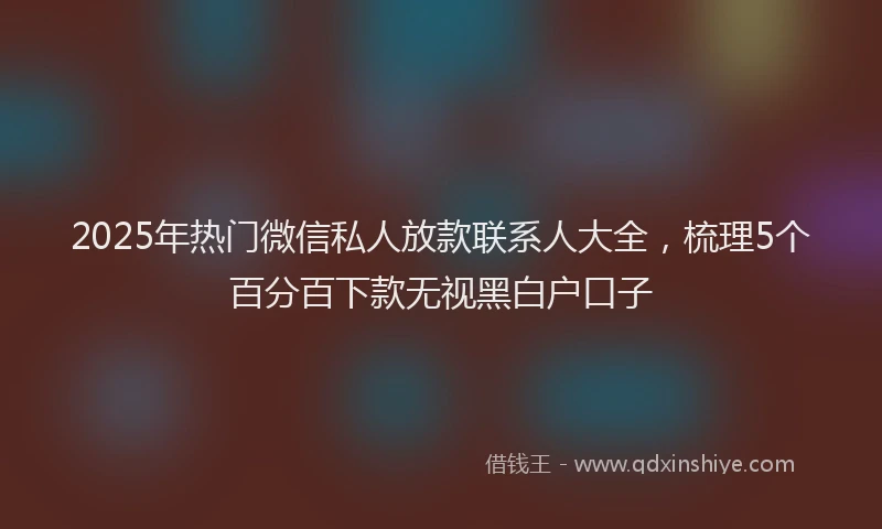 2025年热门微信私人放款联系人大全，梳理5个百分百下款无视黑白户口子
