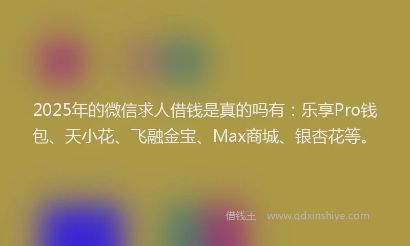 2025年的微信求人借钱是真的吗有：乐享Pro钱包、天小花、飞融金宝、Max商城、银杏花等。