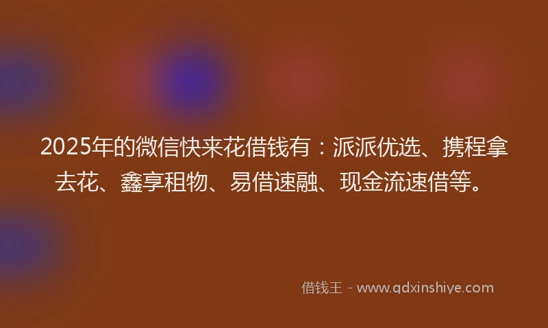 2025年的微信快来花借钱有：派派优选、携程拿去花、鑫享租物、易借速融、现金流速借等。