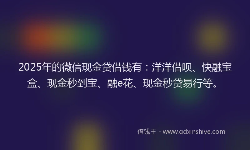 2025年的微信现金贷借钱有：洋洋借呗、快融宝盒、现金秒到宝、融e花、现金秒贷易行等。