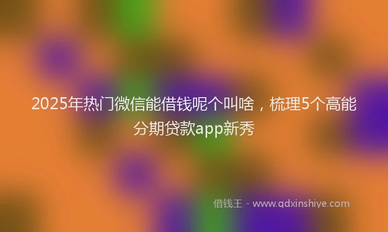2025年热门微信能借钱呢个叫啥，梳理5个高能分期贷款app新秀