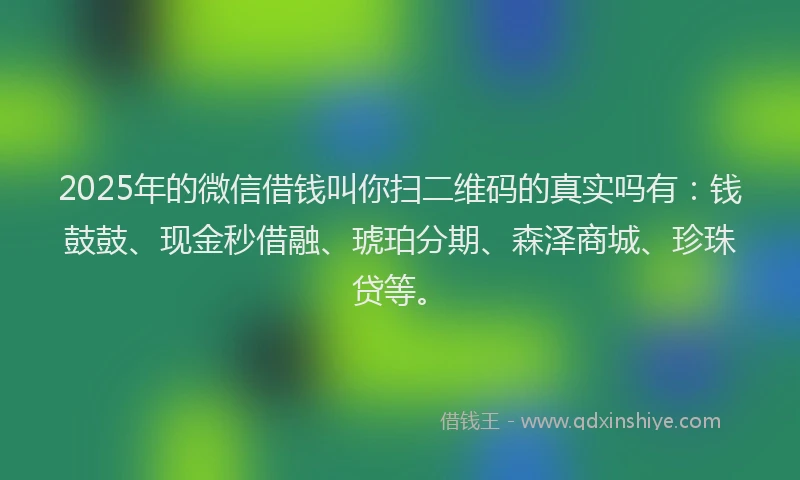 2025年的微信借钱叫你扫二维码的真实吗有：钱鼓鼓、现金秒借融、琥珀分期、森泽商城、珍珠贷等。