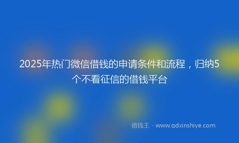2025年热门微信借钱的申请条件和流程，归纳5个不看征信的借钱平台