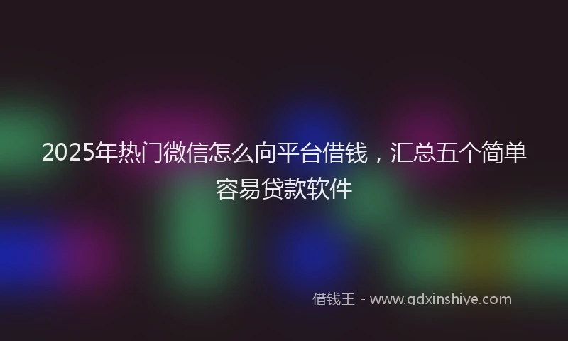 2025年热门微信怎么向平台借钱，汇总五个简单容易贷款软件