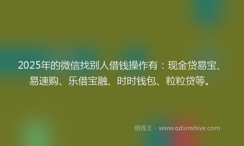 2025年的微信找别人借钱操作有：现金贷易宝、易速购、乐借宝融、时时钱包、粒粒贷等。