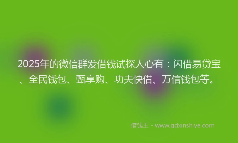 2025年的微信群发借钱试探人心有：闪借易贷宝、全民钱包、甄享购、功夫快借、万信钱包等。