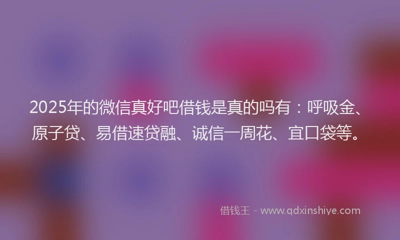 2025年的微信真好吧借钱是真的吗有：呼吸金、原子贷、易借速贷融、诚信一周花、宜口袋等。