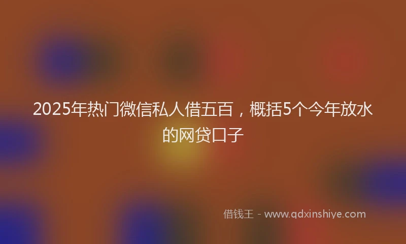 2025年热门微信私人借五百，概括5个今年放水的网贷口子
