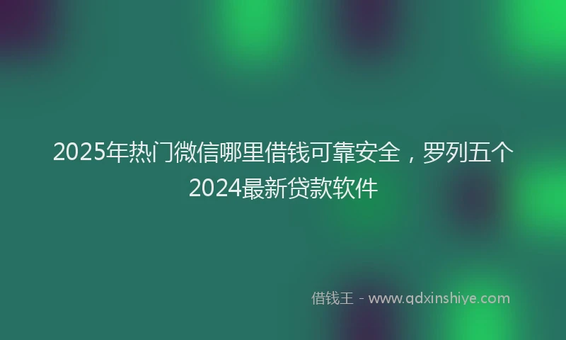 2025年热门微信哪里借钱可靠安全，罗列五个2024最新贷款软件