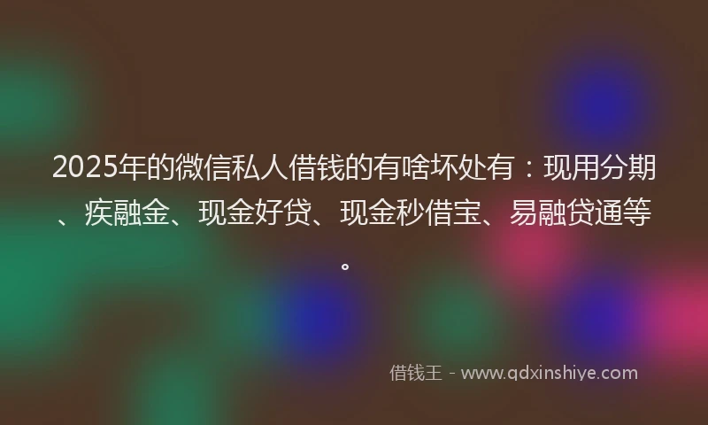 2025年的微信私人借钱的有啥坏处有：现用分期、疾融金、现金好贷、现金秒借宝、易融贷通等。