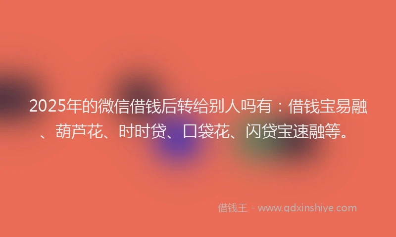 2025年的微信借钱后转给别人吗有：借钱宝易融、葫芦花、时时贷、口袋花、闪贷宝速融等。
