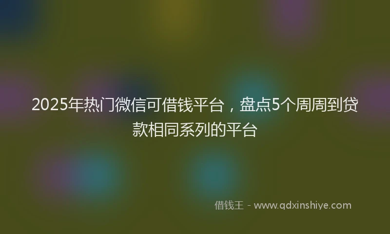 2025年热门微信可借钱平台，盘点5个周周到贷款相同系列的平台