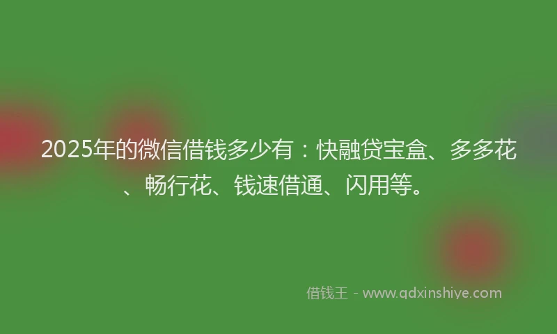 2025年的微信借钱多少有：快融贷宝盒、多多花、畅行花、钱速借通、闪用等。