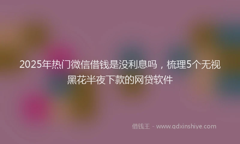 2025年热门微信借钱是没利息吗，梳理5个无视黑花半夜下款的网贷软件