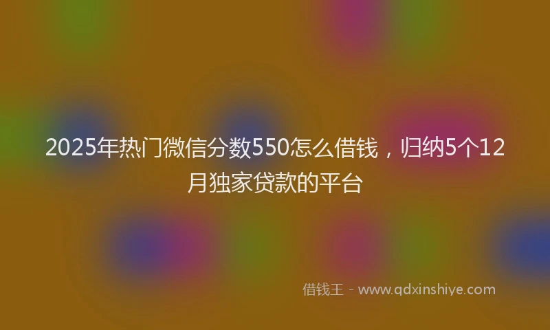 2025年热门微信分数550怎么借钱，归纳5个12月独家贷款的平台
