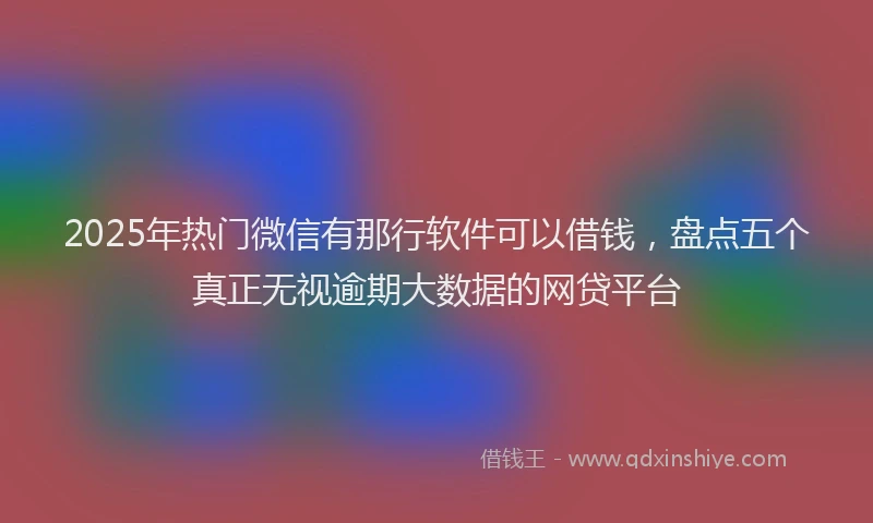 2025年热门微信有那行软件可以借钱，盘点五个真正无视逾期大数据的网贷平台