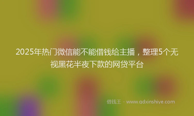 2025年热门微信能不能借钱给主播，整理5个无视黑花半夜下款的网贷平台