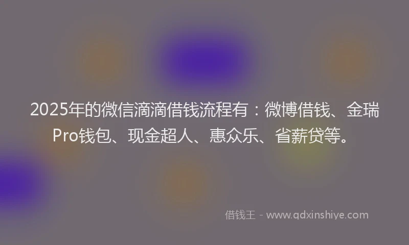 2025年的微信滴滴借钱流程有：微博借钱、金瑞Pro钱包、现金超人、惠众乐、省薪贷等。