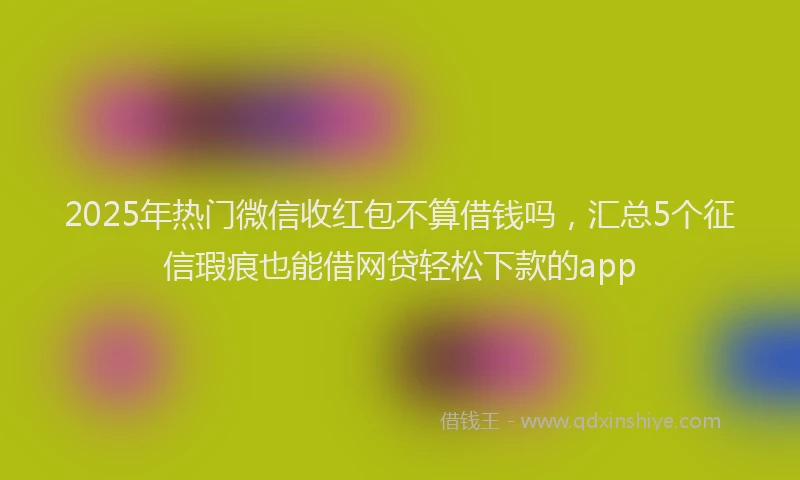 2025年热门微信收红包不算借钱吗，汇总5个征信瑕疵也能借网贷轻松下款的app