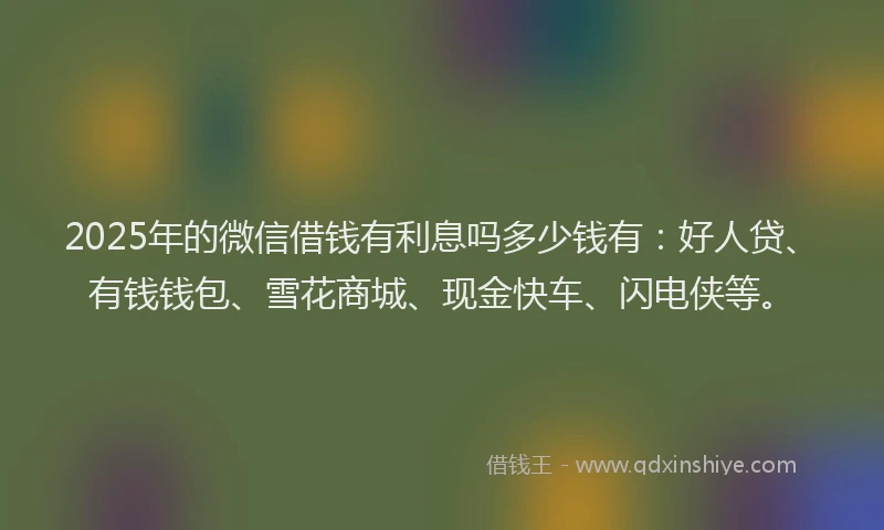 2025年的微信借钱有利息吗多少钱有：好人贷、有钱钱包、雪花商城、现金快车、闪电侠等。