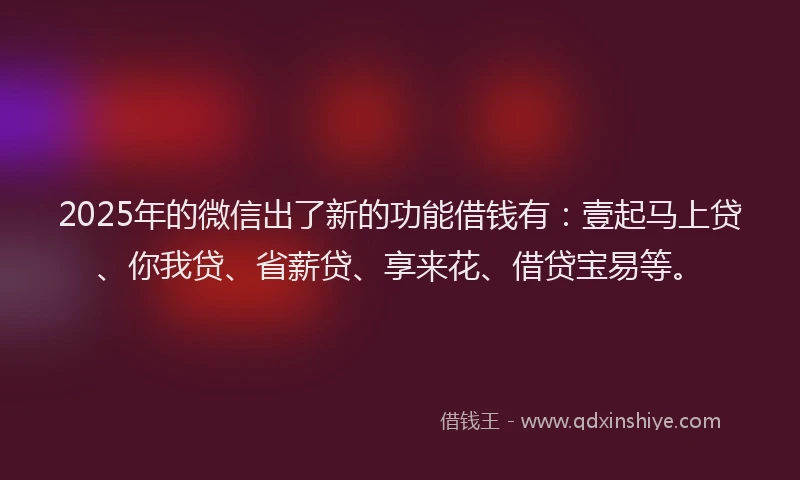 2025年的微信出了新的功能借钱有：壹起马上贷、你我贷、省薪贷、享来花、借贷宝易等。