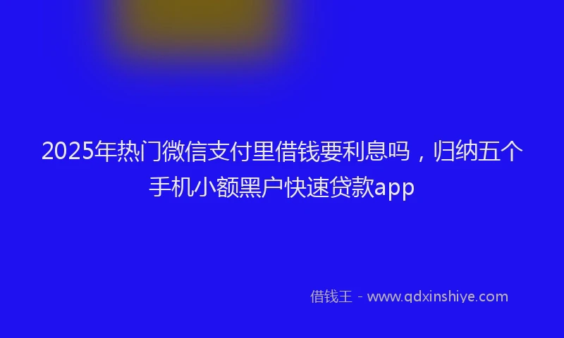 2025年热门微信支付里借钱要利息吗，归纳五个手机小额黑户快速贷款app
