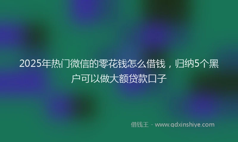 2025年热门微信的零花钱怎么借钱，归纳5个黑户可以做大额贷款口子