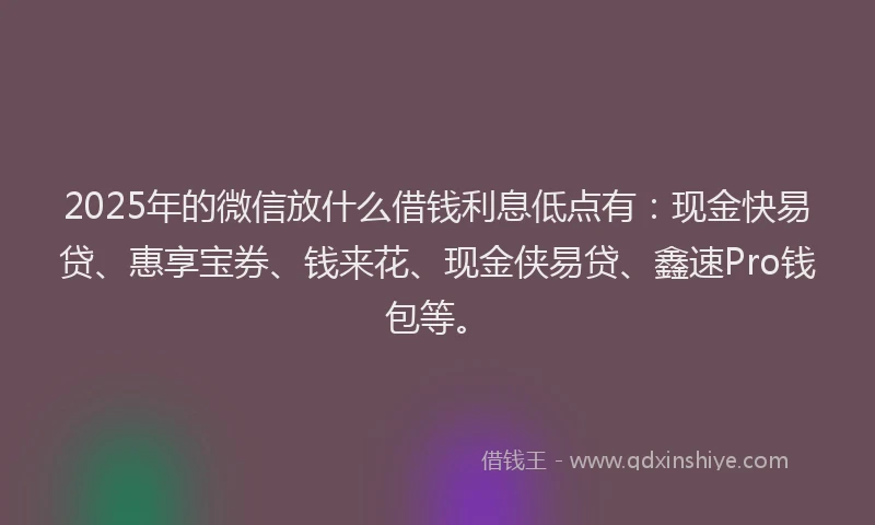 2025年的微信放什么借钱利息低点有：现金快易贷、惠享宝券、钱来花、现金侠易贷、鑫速Pro钱包等。