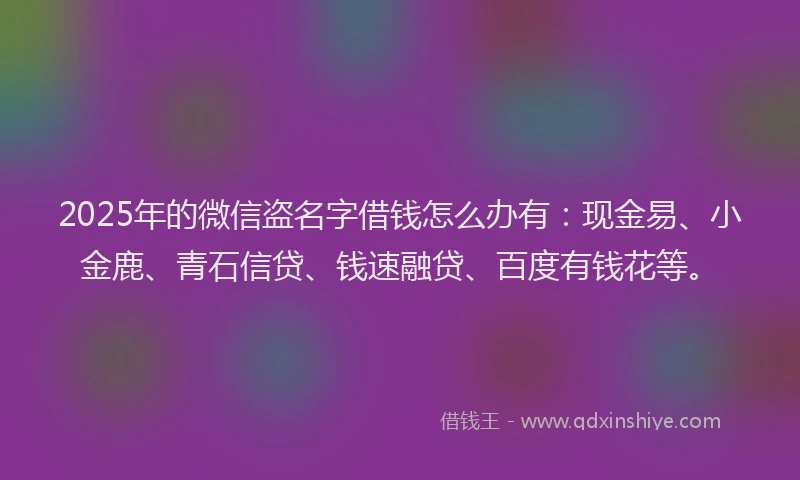2025年的微信盗名字借钱怎么办有：现金易、小金鹿、青石信贷、钱速融贷、百度有钱花等。
