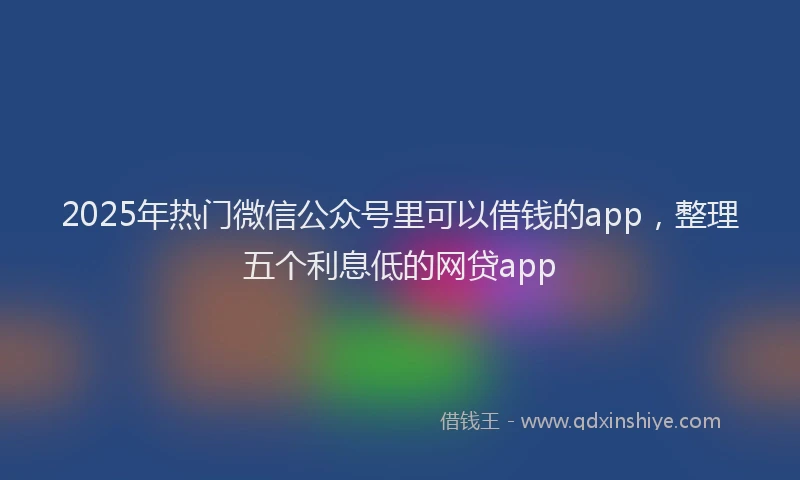 2025年热门微信公众号里可以借钱的app，整理五个利息低的网贷app
