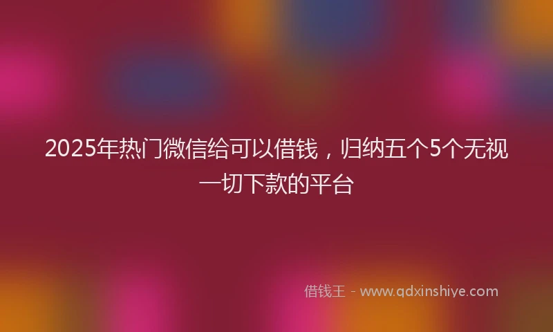 2025年热门微信给可以借钱，归纳五个5个无视一切下款的平台