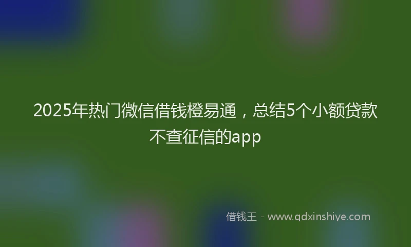 2025年热门微信借钱橙易通，总结5个小额贷款不查征信的app