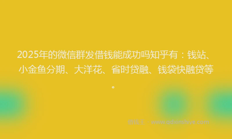 2025年的微信群发借钱能成功吗知乎有：钱站、小金鱼分期、大洋花、省时贷融、钱袋快融贷等。
