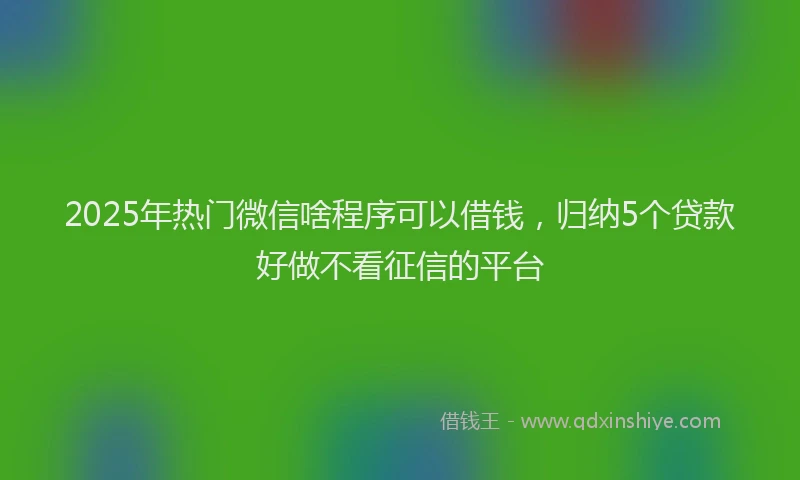2025年热门微信啥程序可以借钱，归纳5个贷款好做不看征信的平台